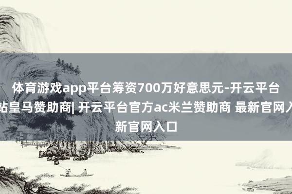 体育游戏app平台筹资700万好意思元-开云平台网站皇马赞助商| 开云平台官方ac米兰赞助商 最新官网入口