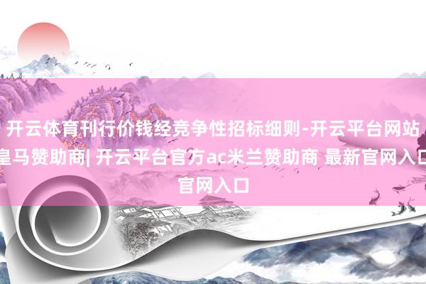 开云体育刊行价钱经竞争性招标细则-开云平台网站皇马赞助商| 开云平台官方ac米兰赞助商 最新官网入口