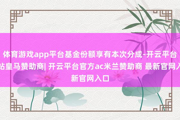 体育游戏app平台基金份额享有本次分成-开云平台网站皇马赞助商| 开云平台官方ac米兰赞助商 最新官网入口