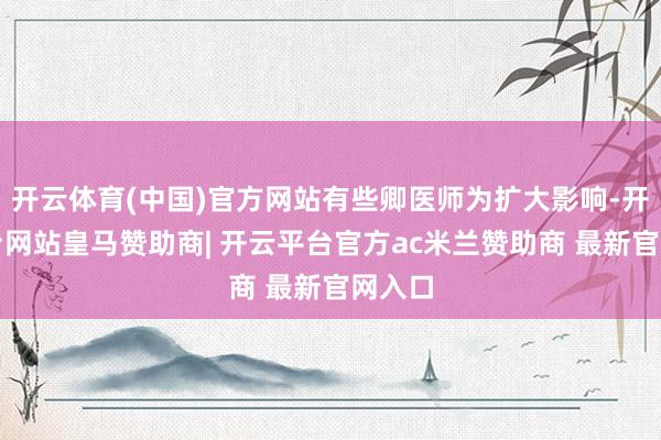 开云体育(中国)官方网站有些卿医师为扩大影响-开云平台网站皇马赞助商| 开云平台官方ac米兰赞助商 最新官网入口