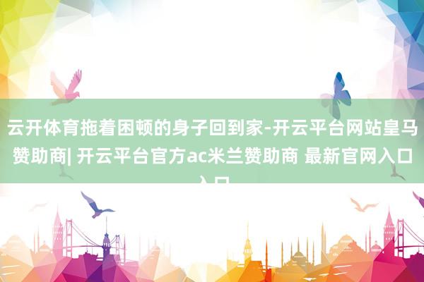 云开体育拖着困顿的身子回到家-开云平台网站皇马赞助商| 开云平台官方ac米兰赞助商 最新官网入口