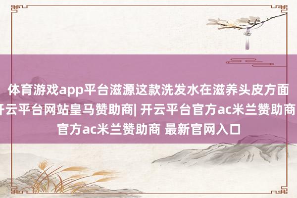 体育游戏app平台滋源这款洗发水在滋养头皮方面也下了功夫-开云平台网站皇马赞助商| 开云平台官方ac米兰赞助商 最新官网入口