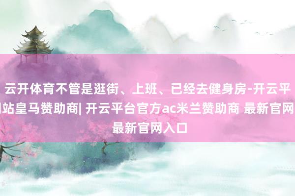 云开体育不管是逛街、上班、已经去健身房-开云平台网站皇马赞助商| 开云平台官方ac米兰赞助商 最新官网入口