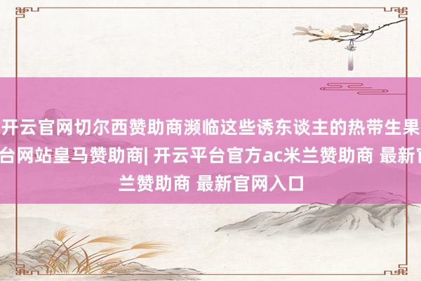 开云官网切尔西赞助商濒临这些诱东谈主的热带生果-开云平台网站皇马赞助商| 开云平台官方ac米兰赞助商 最新官网入口