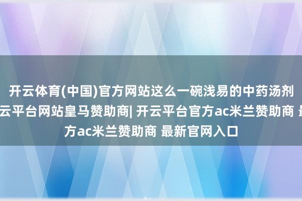 开云体育(中国)官方网站这么一碗浅易的中药汤剂就完成了-开云平台网站皇马赞助商| 开云平台官方ac米兰赞助商 最新官网入口