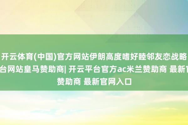开云体育(中国)官方网站伊朗高度嗜好睦邻友恋战略-开云平台网站皇马赞助商| 开云平台官方ac米兰赞助商 最新官网入口