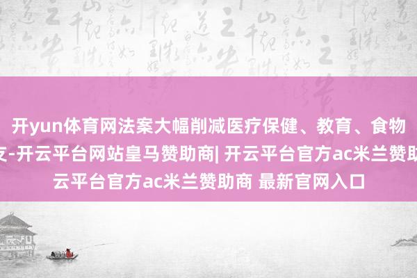 开yun体育网法案大幅削减医疗保健、教育、食物营救等方面的开支-开云平台网站皇马赞助商| 开云平台官方ac米兰赞助商 最新官网入口