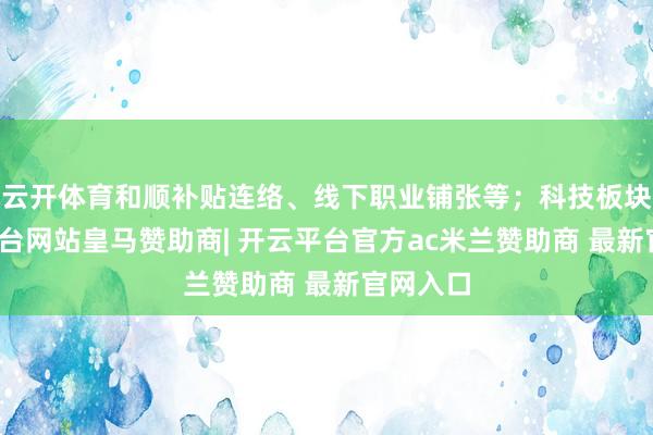云开体育和顺补贴连络、线下职业铺张等；科技板块-开云平台网站皇马赞助商| 开云平台官方ac米兰赞助商 最新官网入口