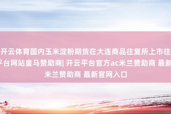 开云体育国内玉米淀粉期货在大连商品往复所上市往复-开云平台网站皇马赞助商| 开云平台官方ac米兰赞助商 最新官网入口