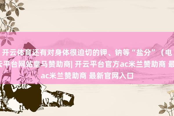 开云体育还有对身体很迫切的钾、钠等“盐分”（电解质）-开云平台网站皇马赞助商| 开云平台官方ac米兰赞助商 最新官网入口