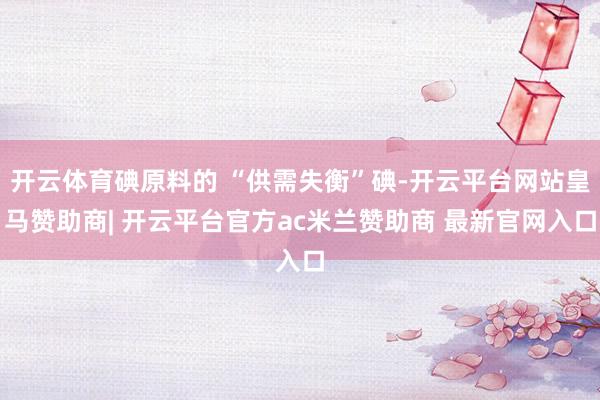 开云体育碘原料的 “供需失衡”碘-开云平台网站皇马赞助商| 开云平台官方ac米兰赞助商 最新官网入口