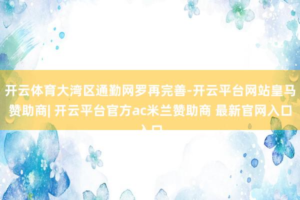 开云体育大湾区通勤网罗再完善-开云平台网站皇马赞助商| 开云平台官方ac米兰赞助商 最新官网入口