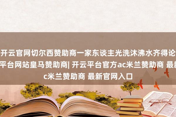 开云官网切尔西赞助商一家东谈主光洗沐沸水齐得论吨烧-开云平台网站皇马赞助商| 开云平台官方ac米兰赞助商 最新官网入口