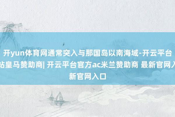 开yun体育网通常突入与那国岛以南海域-开云平台网站皇马赞助商| 开云平台官方ac米兰赞助商 最新官网入口
