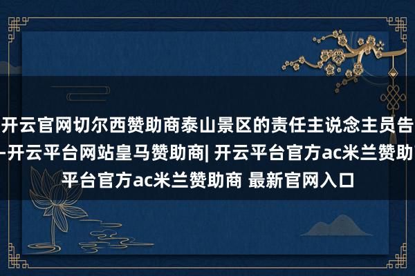 开云官网切尔西赞助商泰山景区的责任主说念主员告诉潇湘晨报记者-开云平台网站皇马赞助商| 开云平台官方ac米兰赞助商 最新官网入口