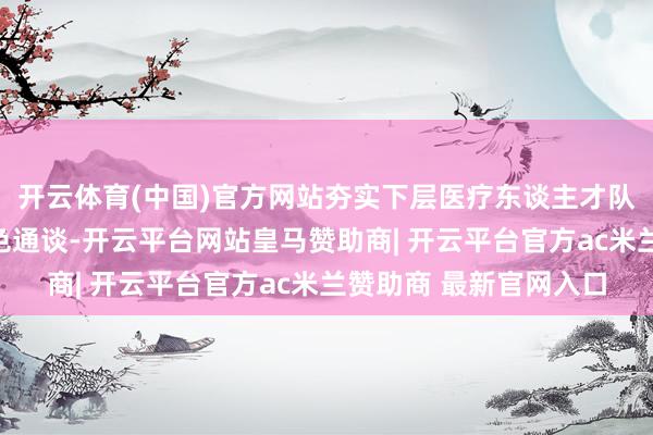 开云体育(中国)官方网站夯实下层医疗东谈主才队列；流畅双向转诊绿色通谈-开云平台网站皇马赞助商| 开云平台官方ac米兰赞助商 最新官网入口