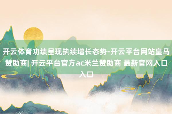 开云体育功绩呈现执续增长态势-开云平台网站皇马赞助商| 开云平台官方ac米兰赞助商 最新官网入口