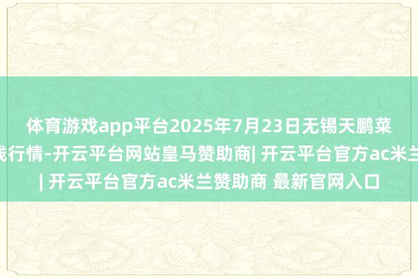 体育游戏app平台2025年7月23日无锡天鹏菜篮子工程有限公司价钱行情-开云平台网站皇马赞助商| 开云平台官方ac米兰赞助商 最新官网入口