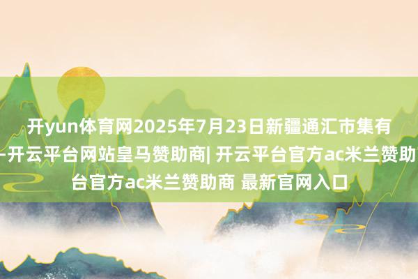 开yun体育网2025年7月23日新疆通汇市集有限公司价钱行情-开云平台网站皇马赞助商| 开云平台官方ac米兰赞助商 最新官网入口