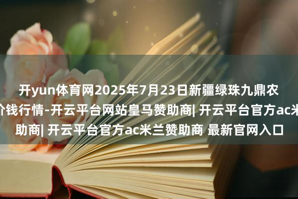 开yun体育网2025年7月23日新疆绿珠九鼎农产物方向解决有限公司价钱行情-开云平台网站皇马赞助商| 开云平台官方ac米兰赞助商 最新官网入口