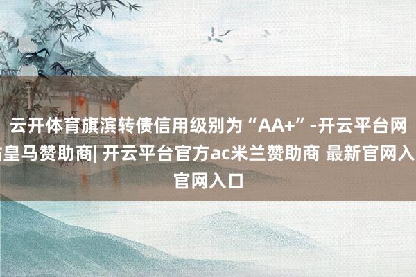 云开体育旗滨转债信用级别为“AA+”-开云平台网站皇马赞助商| 开云平台官方ac米兰赞助商 最新官网入口