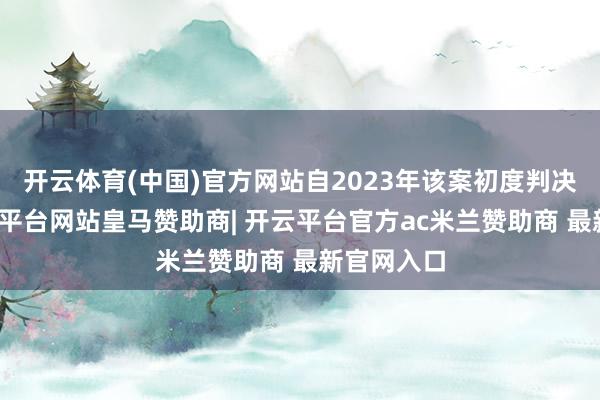 开云体育(中国)官方网站自2023年该案初度判决以来-开云平台网站皇马赞助商| 开云平台官方ac米兰赞助商 最新官网入口