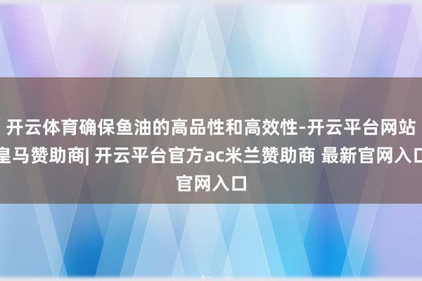 开云体育确保鱼油的高品性和高效性-开云平台网站皇马赞助商| 开云平台官方ac米兰赞助商 最新官网入口
