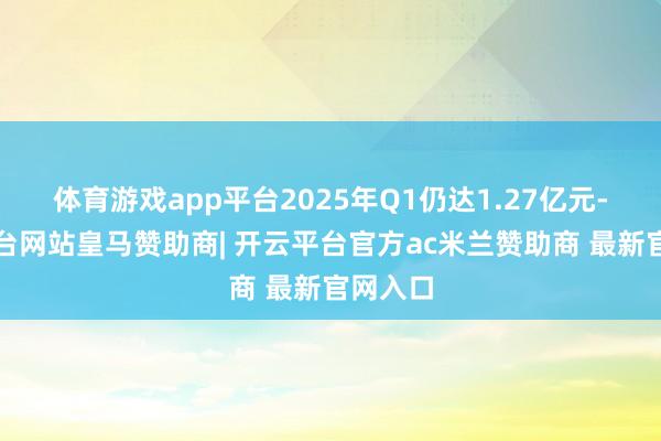 体育游戏app平台2025年Q1仍达1.27亿元-开云平台网站皇马赞助商| 开云平台官方ac米兰赞助商 最新官网入口