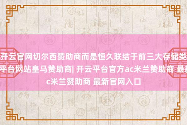 开云官网切尔西赞助商而是恒久联结于前三大存储类客户-开云平台网站皇马赞助商| 开云平台官方ac米兰赞助商 最新官网入口