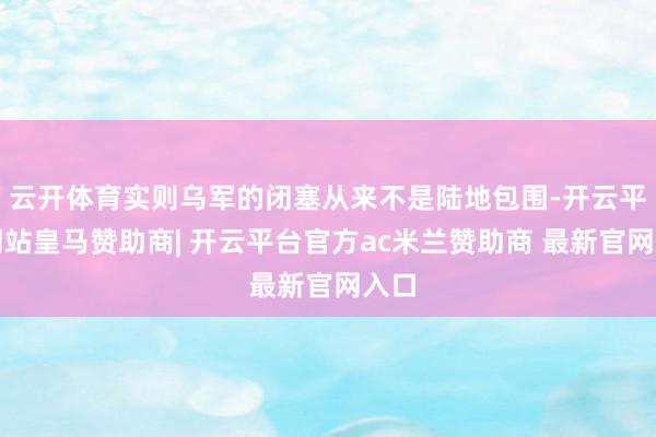 云开体育实则乌军的闭塞从来不是陆地包围-开云平台网站皇马赞助商| 开云平台官方ac米兰赞助商 最新官网入口