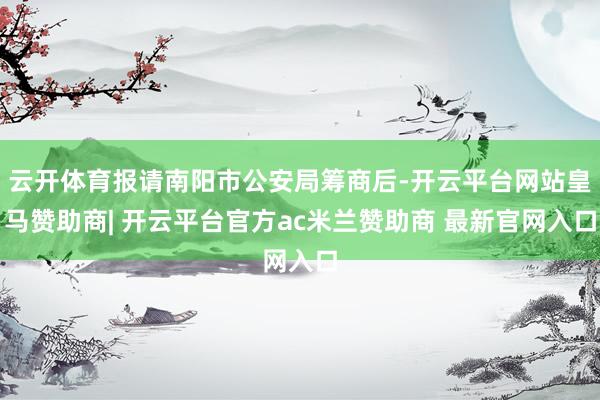 云开体育报请南阳市公安局筹商后-开云平台网站皇马赞助商| 开云平台官方ac米兰赞助商 最新官网入口