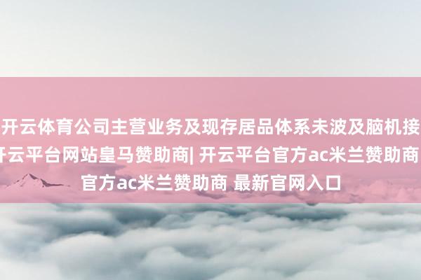 开云体育公司主营业务及现存居品体系未波及脑机接口关系限制-开云平台网站皇马赞助商| 开云平台官方ac米兰赞助商 最新官网入口