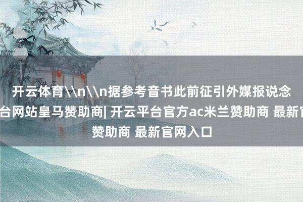 开云体育\n\n据参考音书此前征引外媒报说念-开云平台网站皇马赞助商| 开云平台官方ac米兰赞助商 最新官网入口