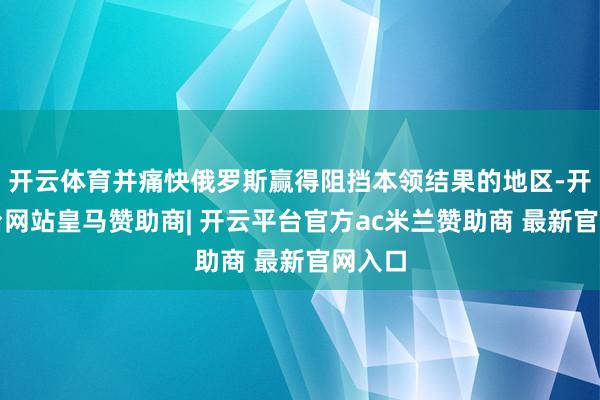 开云体育并痛快俄罗斯赢得阻挡本领结果的地区-开云平台网站皇马赞助商| 开云平台官方ac米兰赞助商 最新官网入口