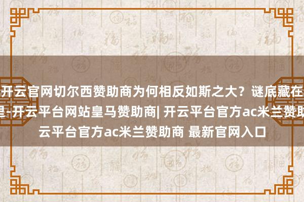开云官网切尔西赞助商为何相反如斯之大？谜底藏在底层战略的逻辑里-开云平台网站皇马赞助商| 开云平台官方ac米兰赞助商 最新官网入口