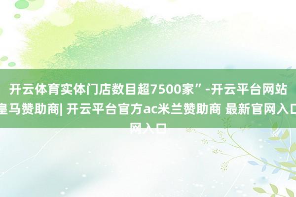 开云体育实体门店数目超7500家”-开云平台网站皇马赞助商| 开云平台官方ac米兰赞助商 最新官网入口