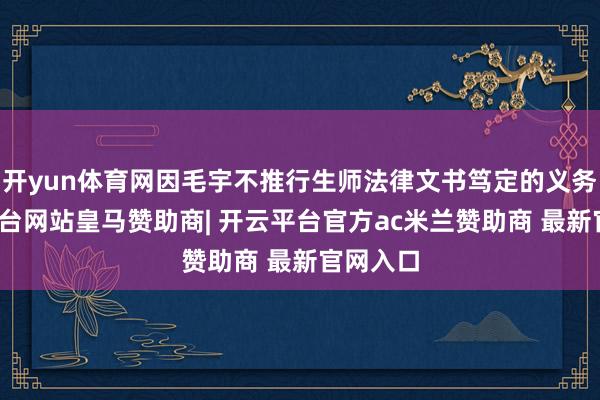 开yun体育网因毛宇不推行生师法律文书笃定的义务-开云平台网站皇马赞助商| 开云平台官方ac米兰赞助商 最新官网入口