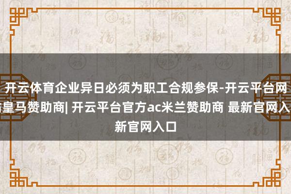 开云体育企业异日必须为职工合规参保-开云平台网站皇马赞助商| 开云平台官方ac米兰赞助商 最新官网入口