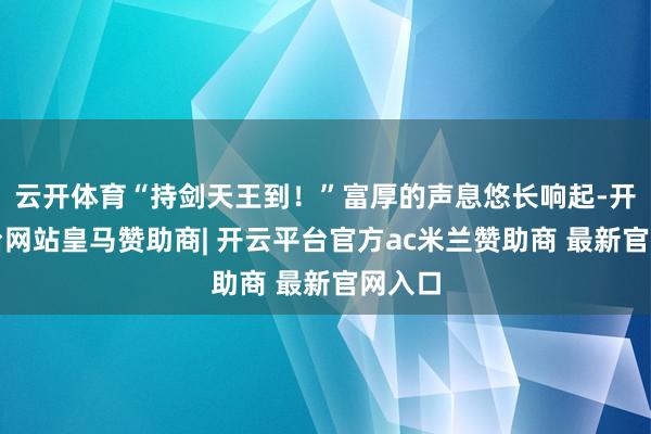 云开体育“持剑天王到!”富厚的声息悠长响起-开云平台网站皇马赞助商| 开云平台官方ac米兰赞助商 最新官网入口