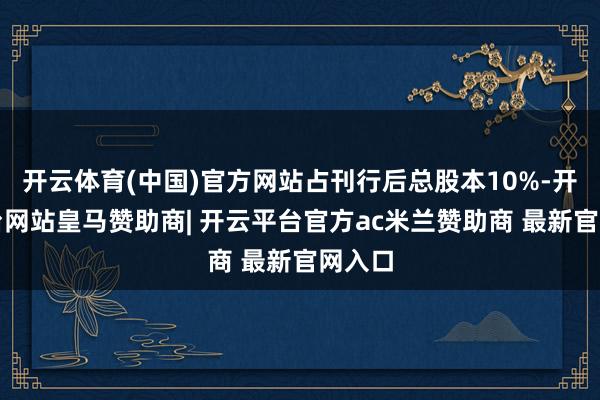 开云体育(中国)官方网站占刊行后总股本10%-开云平台网站皇马赞助商| 开云平台官方ac米兰赞助商 最新官网入口