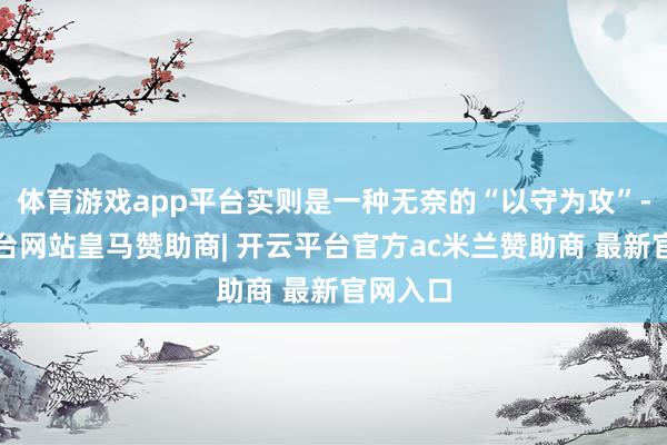 体育游戏app平台实则是一种无奈的“以守为攻”-开云平台网站皇马赞助商| 开云平台官方ac米兰赞助商 最新官网入口