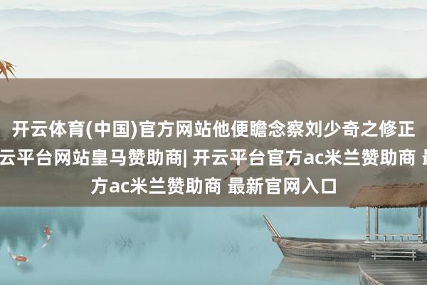 开云体育(中国)官方网站他便瞻念察刘少奇之修正主张倾向-开云平台网站皇马赞助商| 开云平台官方ac米兰赞助商 最新官网入口