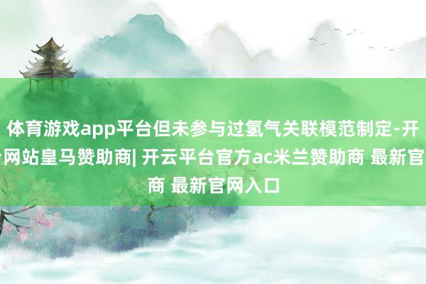体育游戏app平台但未参与过氢气关联模范制定-开云平台网站皇马赞助商| 开云平台官方ac米兰赞助商 最新官网入口