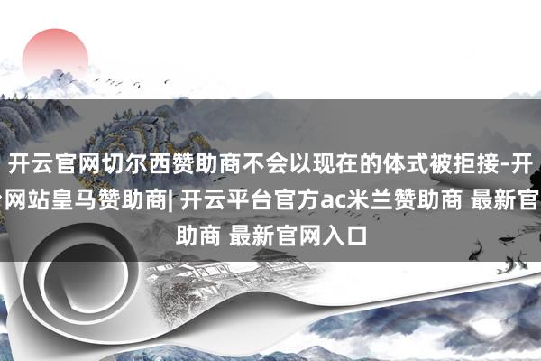 开云官网切尔西赞助商不会以现在的体式被拒接-开云平台网站皇马赞助商| 开云平台官方ac米兰赞助商 最新官网入口