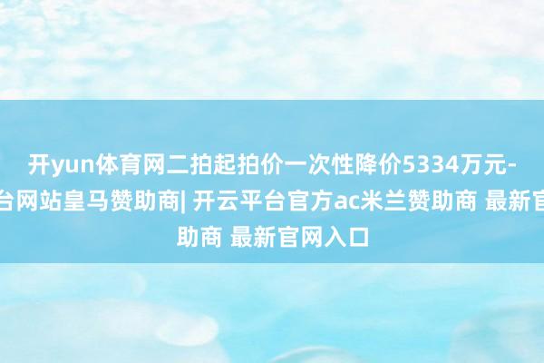 开yun体育网二拍起拍价一次性降价5334万元-开云平台网站皇马赞助商| 开云平台官方ac米兰赞助商 最新官网入口