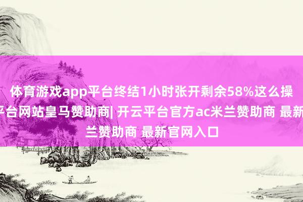 体育游戏app平台终结1小时张开剩余58%这么操作-开云平台网站皇马赞助商| 开云平台官方ac米兰赞助商 最新官网入口