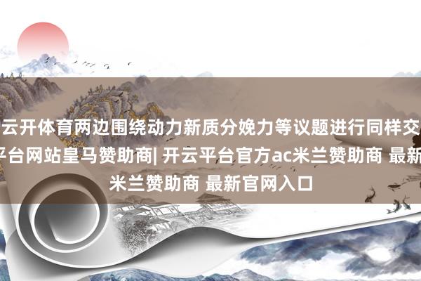 云开体育两边围绕动力新质分娩力等议题进行同样交流-开云平台网站皇马赞助商| 开云平台官方ac米兰赞助商 最新官网入口
