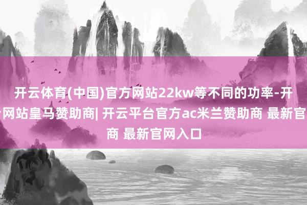开云体育(中国)官方网站22kw等不同的功率-开云平台网站皇马赞助商| 开云平台官方ac米兰赞助商 最新官网入口