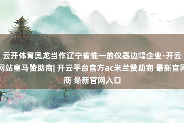 云开体育奥龙当作辽宁省惟一的仪器边幅企业-开云平台网站皇马赞助商| 开云平台官方ac米兰赞助商 最新官网入口