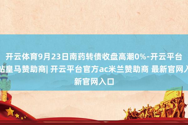 开云体育9月23日南药转债收盘高潮0%-开云平台网站皇马赞助商| 开云平台官方ac米兰赞助商 最新官网入口